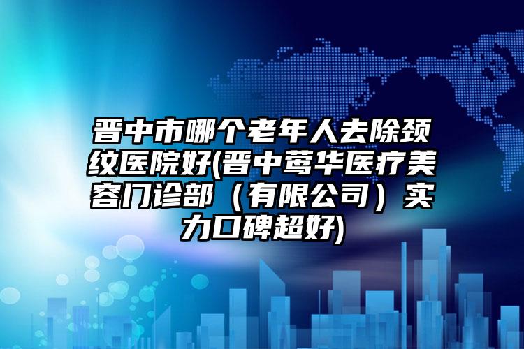 晋中市哪个老年人去除颈纹医院好(晋中莺华医疗美容门诊部（有限公司）实力口碑超好)