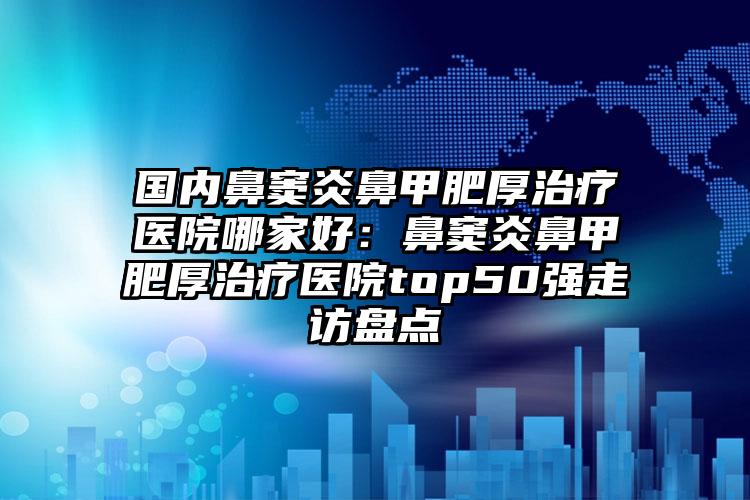 国内鼻窦炎鼻甲肥厚治疗医院哪家好：鼻窦炎鼻甲肥厚治疗医院top50强走访盘点