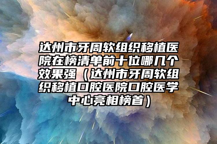 达州市牙周软组织移植医院在榜清单前十位哪几个效果强（达州市牙周软组织移植口腔医院口腔医学中心亮相榜首）