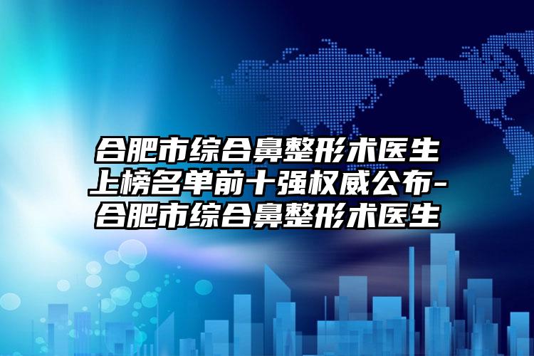 合肥市综合鼻整形术医生上榜名单前十强权威公布-合肥市综合鼻整形术医生