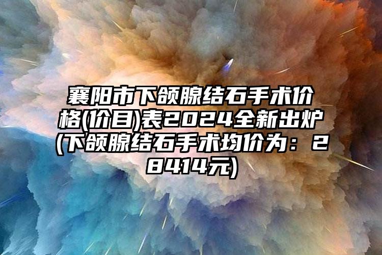 襄阳市下颌腺结石手术价格(价目)表2024全新出炉(下颌腺结石手术均价为：28414元)