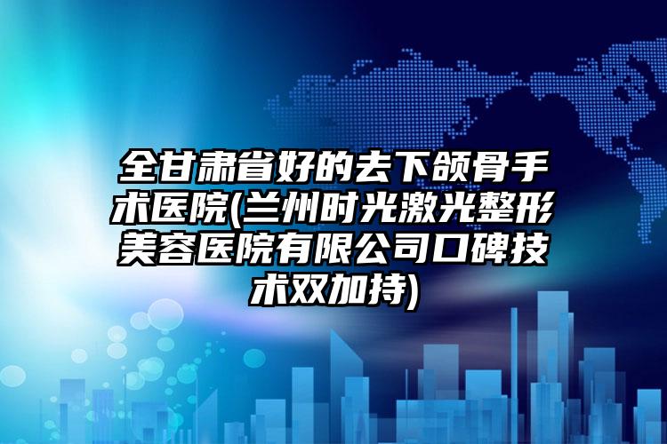 全甘肃省好的去下颌骨手术医院(兰州时光激光整形美容医院有限公司口碑技术双加持)