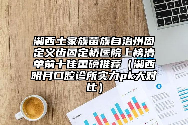 湘西土家族苗族自治州固定义齿固定桥医院上榜清单前十佳重磅推荐（湘西明月口腔诊所实力pk大对比）