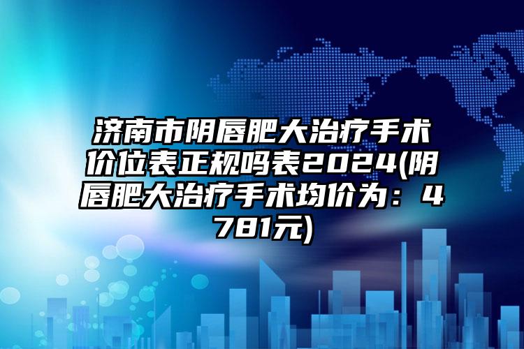 济南市阴唇肥大治疗手术价位表正规吗表2024(阴唇肥大治疗手术均价为：4781元)