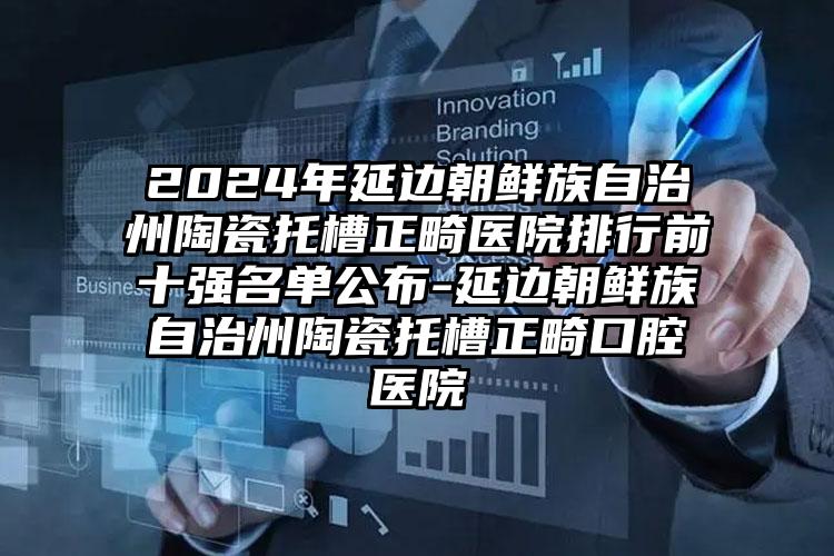 2024年延边朝鲜族自治州陶瓷托槽正畸医院排行前十强名单公布-延边朝鲜族自治州陶瓷托槽正畸口腔医院