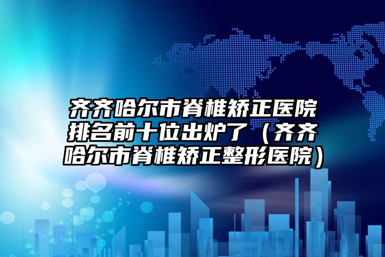 齐齐哈尔市脊椎矫正医院排名前十位出炉了（齐齐哈尔市脊椎矫正整形医院）