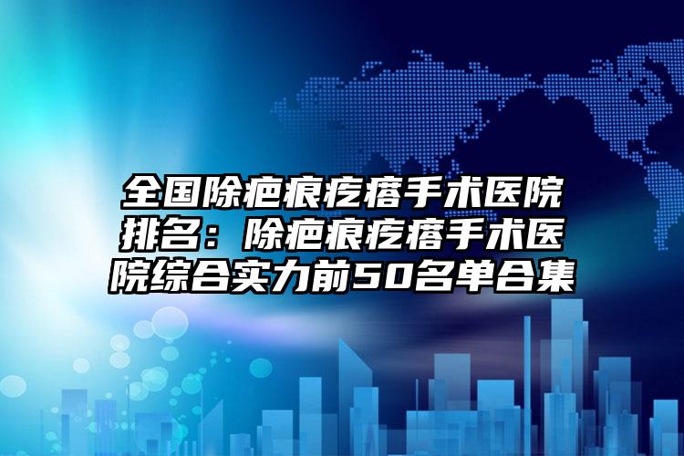 全国除疤痕疙瘩手术医院排名：除疤痕疙瘩手术医院综合实力前50名单合集