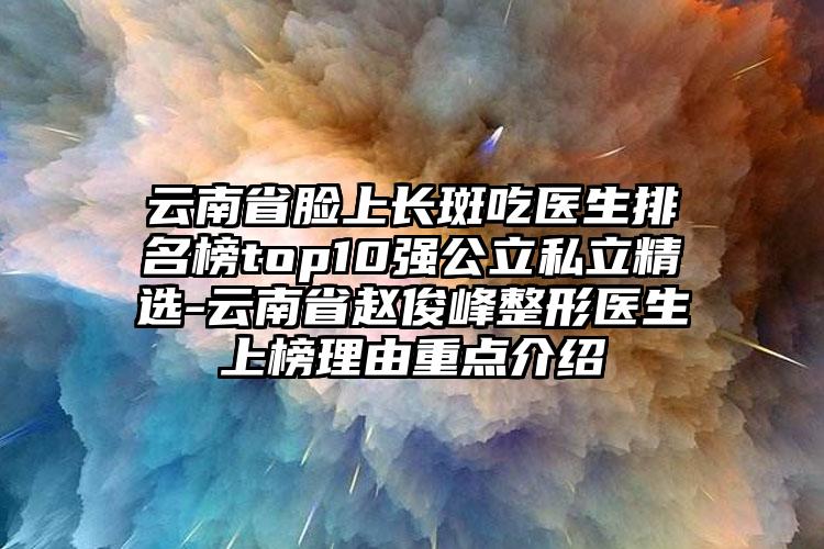 云南省脸上长斑吃医生排名榜top10强公立私立精选-云南省赵俊峰整形医生上榜理由重点介绍