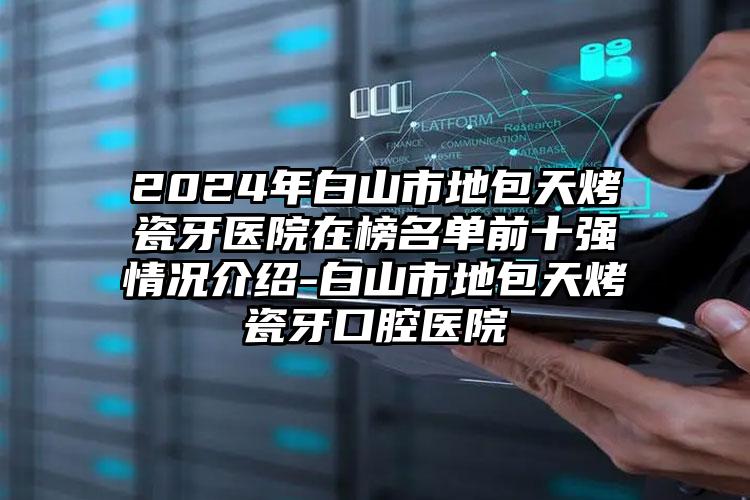 2024年白山市地包天烤瓷牙医院在榜名单前十强情况介绍-白山市地包天烤瓷牙口腔医院