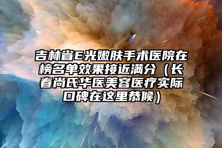 吉林省E光嫩肤手术医院在榜名单效果接近满分（长春尚氏华医美容医疗实际口碑在这里恭候）