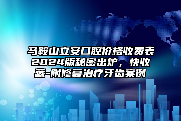 马鞍山立安口腔价格收费表2024版秘密出炉，快收藏-附修复治疗牙齿案例