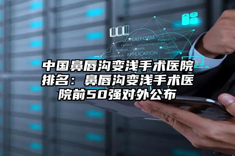 中国鼻唇沟变浅手术医院排名：鼻唇沟变浅手术医院前50强对外公布