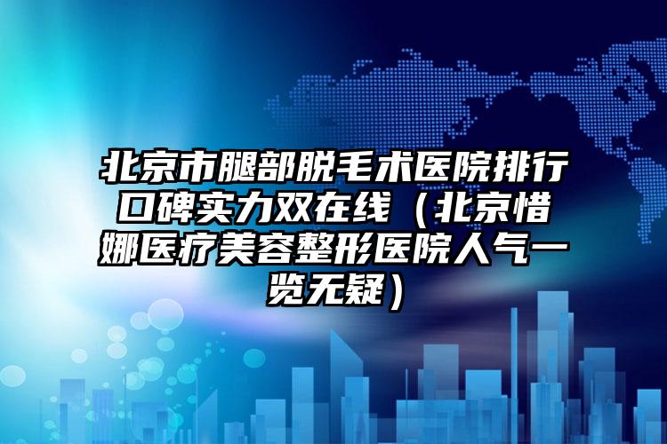 北京市腿部脱毛术医院排行口碑实力双在线（北京惜娜医疗美容整形医院人气一览无疑）