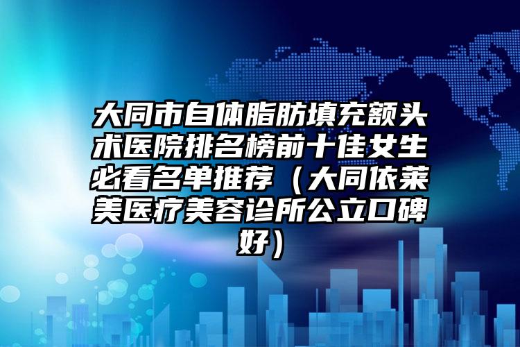 大同市自体脂肪填充额头术医院排名榜前十佳女生必看名单推荐（大同依莱美医疗美容诊所公立口碑好）