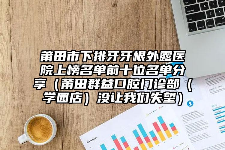 莆田市下排牙牙根外露医院上榜名单前十位名单分享（莆田群益口腔门诊部（学园店）没让我们失望）