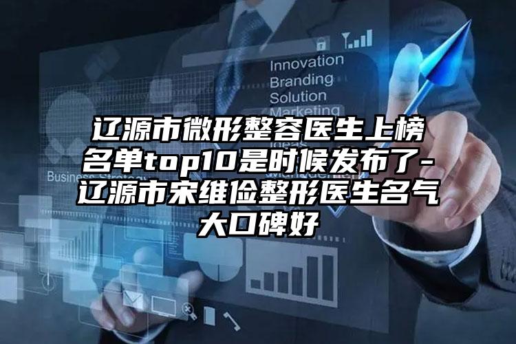 辽源市微形整容医生上榜名单top10是时候发布了-辽源市宋维俭整形医生名气大口碑好