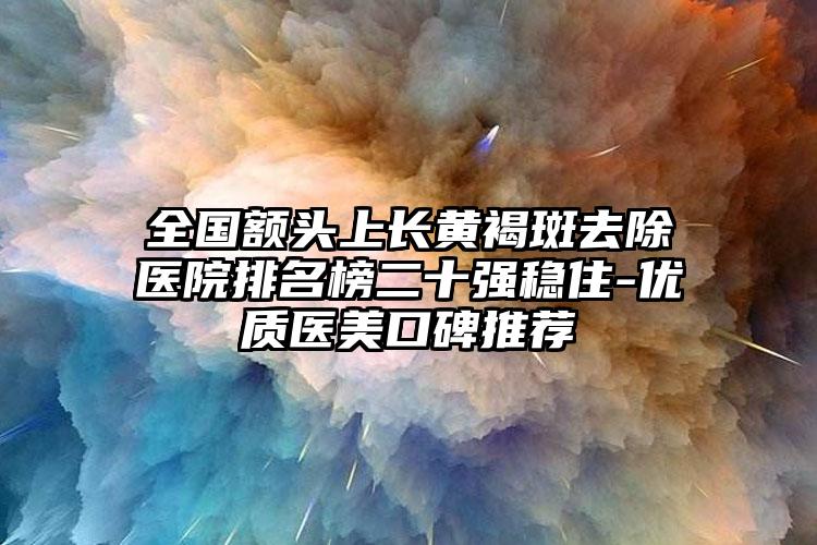 全国额头上长黄褐斑去除医院排名榜二十强稳住-优质医美口碑推荐