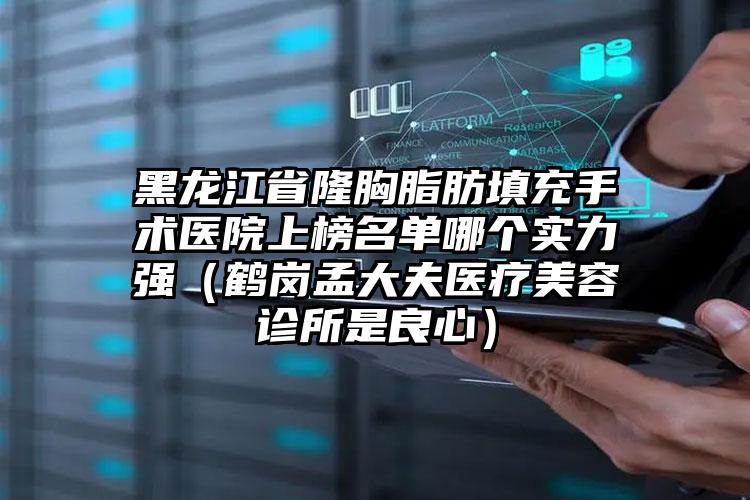 黑龙江省隆胸脂肪填充手术医院上榜名单哪个实力强（鹤岗孟大夫医疗美容诊所是良心）