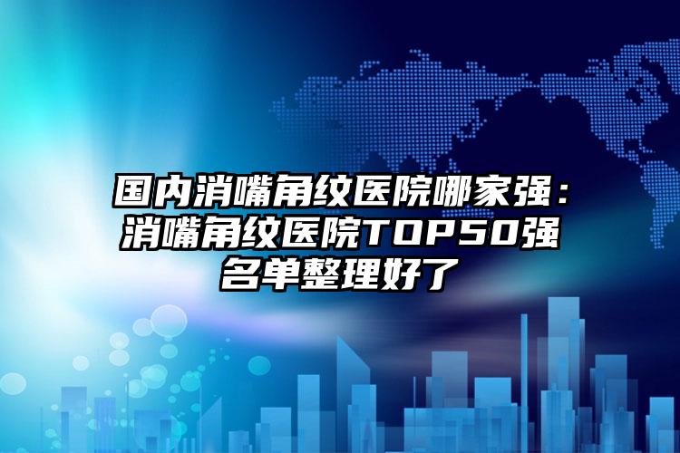 国内消嘴角纹医院哪家强：消嘴角纹医院TOP50强名单整理好了