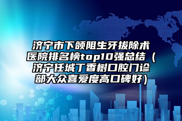 济宁市下颌阻生牙拔除术医院排名榜top10强总结（济宁任城丁香树口腔门诊部大众喜爱度高口碑好）