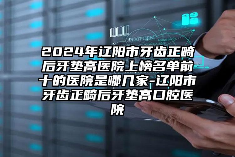 2024年辽阳市牙齿正畸后牙垫高医院上榜名单前十的医院是哪几家-辽阳市牙齿正畸后牙垫高口腔医院