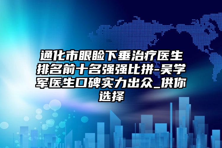 通化市眼睑下垂治疗医生排名前十名强强比拼-吴学军医生口碑实力出众_供你选择