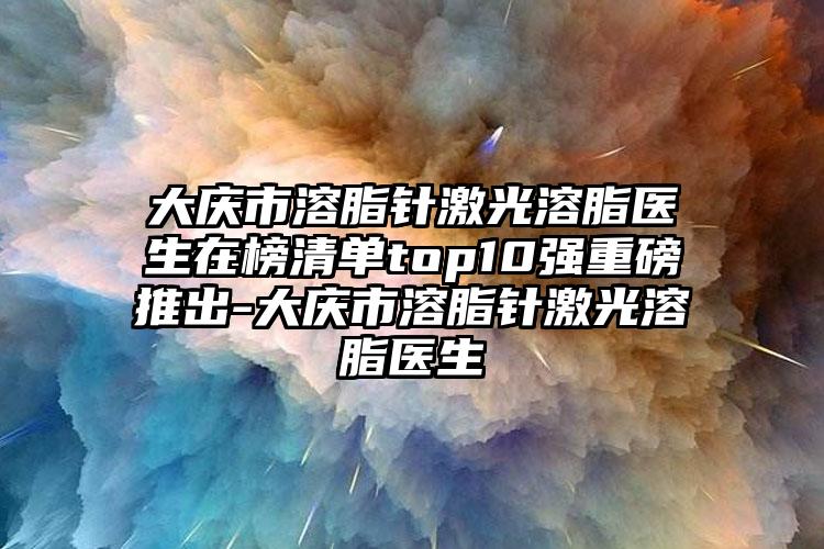 大庆市溶脂针激光溶脂医生在榜清单top10强重磅推出-大庆市溶脂针激光溶脂医生