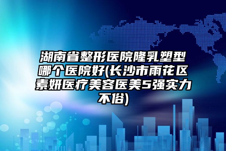 湖南省整形医院隆乳塑型哪个医院好(长沙市雨花区素妍医疗美容医美5强实力不俗)