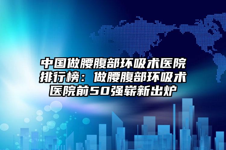 中国做腰腹部环吸术医院排行榜：做腰腹部环吸术医院前50强崭新出炉