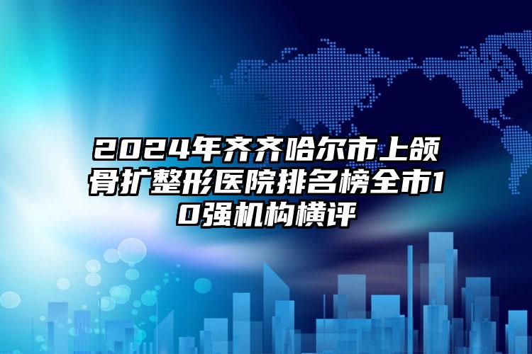 2024年齐齐哈尔市上颌骨扩整形医院排名榜全市10强机构横评