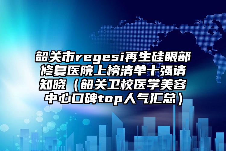 韶关市regesi再生硅眼部修复医院上榜清单十强请知晓（韶关卫校医学美容中心口碑top人气汇总）