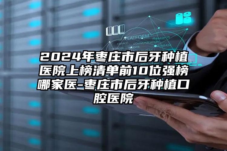 2024年枣庄市后牙种植医院上榜清单前10位强榜哪家医-枣庄市后牙种植口腔医院