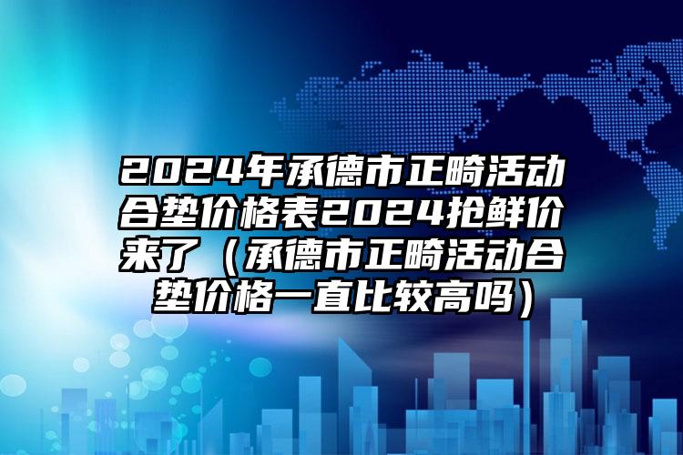 2024年承德市正畸活动合垫价格表2024抢鲜价来了（承德市正畸活动合垫价格一直比较高吗）