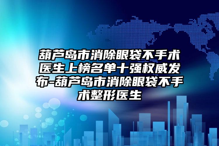 葫芦岛市消除眼袋不手术医生上榜名单十强权威发布-葫芦岛市消除眼袋不手术整形医生