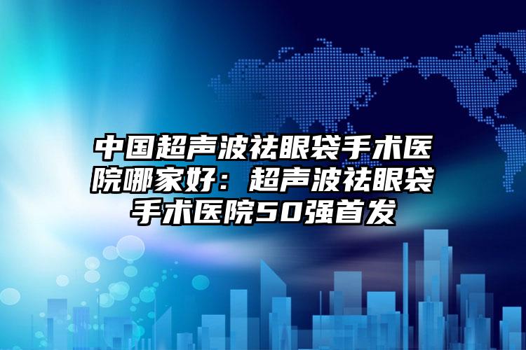 中国超声波祛眼袋手术医院哪家好：超声波祛眼袋手术医院50强首发