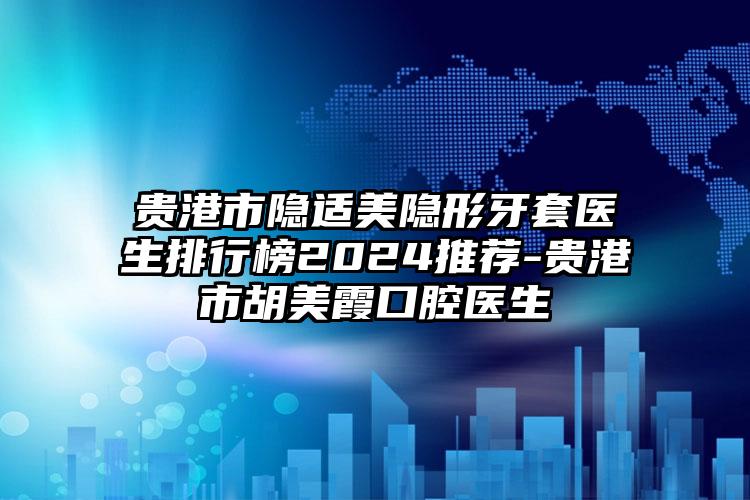 贵港市隐适美隐形牙套医生排行榜2024推荐-贵港市胡美霞口腔医生