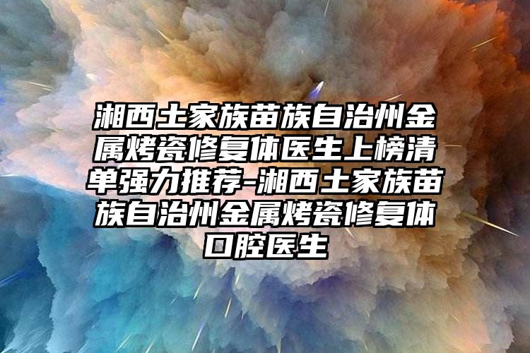 湘西土家族苗族自治州金属烤瓷修复体医生上榜清单强力推荐-湘西土家族苗族自治州金属烤瓷修复体口腔医生