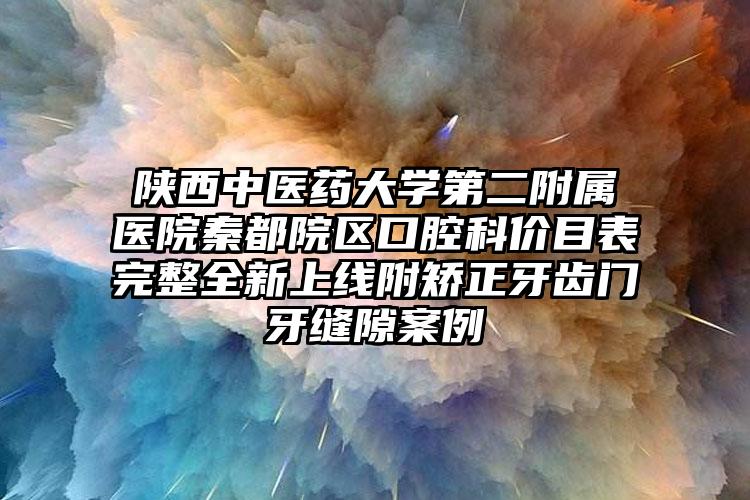 陕西中医药大学第二附属医院秦都院区口腔科价目表完整全新上线附矫正牙齿门牙缝隙案例