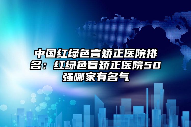 中国红绿色盲矫正医院排名：红绿色盲矫正医院50强哪家有名气