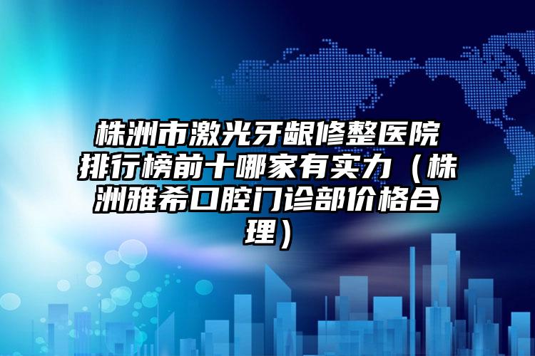 株洲市激光牙龈修整医院排行榜前十哪家有实力（株洲雅希口腔门诊部价格合理）