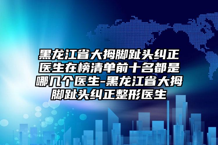 黑龙江省大拇脚趾头纠正医生在榜清单前十名都是哪几个医生-黑龙江省大拇脚趾头纠正整形医生