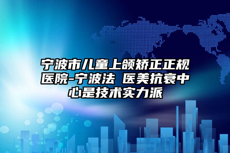 宁波市儿童上颌矫正正规医院-宁波法嫚医美抗衰中心是技术实力派