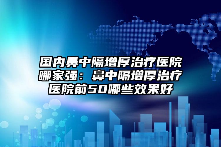 国内鼻中隔增厚治疗医院哪家强：鼻中隔增厚治疗医院前50哪些效果好