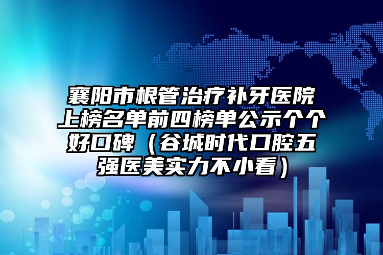 襄阳市根管治疗补牙医院上榜名单前四榜单公示个个好口碑（谷城时代口腔五强医美实力不小看）