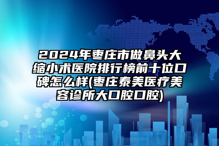 2024年枣庄市做鼻头大缩小术医院排行榜前十位口碑怎么样(枣庄泰美医疗美容诊所大口腔口腔)