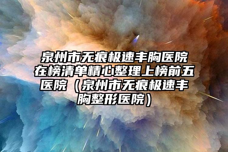 泉州市无痕极速丰胸医院在榜清单精心整理上榜前五医院（泉州市无痕极速丰胸整形医院）