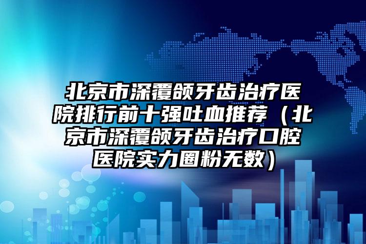 北京市深覆颌牙齿治疗医院排行前十强吐血推荐（北京市深覆颌牙齿治疗口腔医院实力圈粉无数）