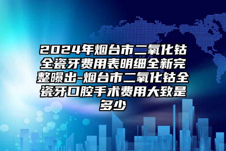 2024年烟台市二氧化钴全瓷牙费用表明细全新完整曝出-烟台市二氧化钴全瓷牙口腔手术费用大致是多少