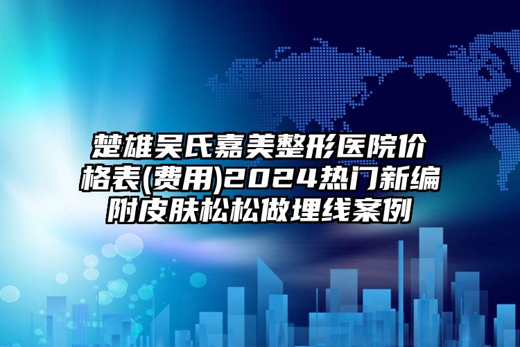 楚雄吴氏嘉美整形医院价格表(费用)2024热门新编附皮肤松松做埋线案例