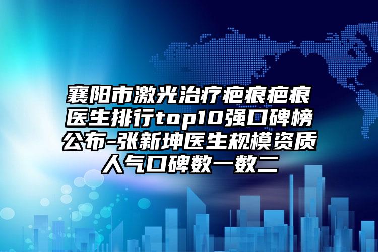 襄阳市激光治疗疤痕疤痕医生排行top10强口碑榜公布-张新坤医生规模资质人气口碑数一数二